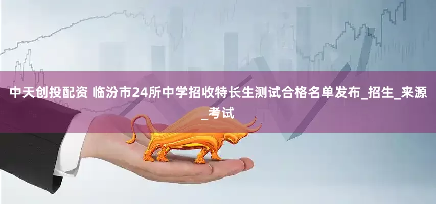 中天创投配资 临汾市24所中学招收特长生测试合格名单发布_招生_来源_考试