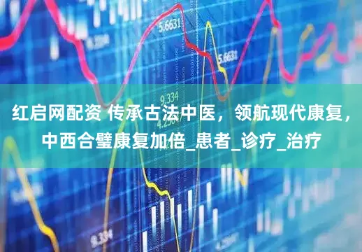 红启网配资 传承古法中医，领航现代康复，中西合璧康复加倍_患者_诊疗_治疗