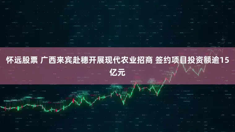 怀远股票 广西来宾赴穗开展现代农业招商 签约项目投资额逾15亿元