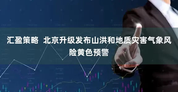 汇盈策略  北京升级发布山洪和地质灾害气象风险黄色预警