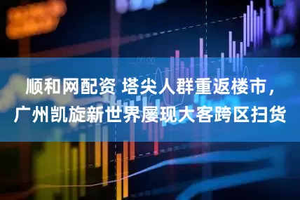 顺和网配资 塔尖人群重返楼市，广州凯旋新世界屡现大客跨区扫货
