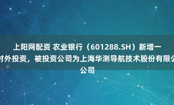 上阳网配资 农业银行（601288.SH）新增一起对外投资，被投资公司为上海华测导航技术股份有限公司