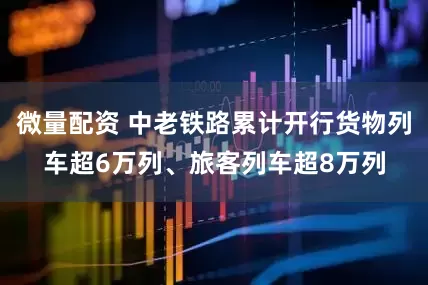 微量配资 中老铁路累计开行货物列车超6万列、旅客列车超8万列