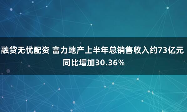 融贷无忧配资 富力地产上半年总销售收入约73亿元 同比增加30.36%