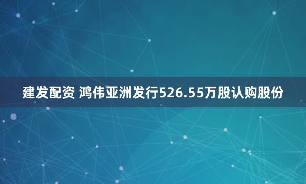 建发配资 鸿伟亚洲发行526.55万股认购股份