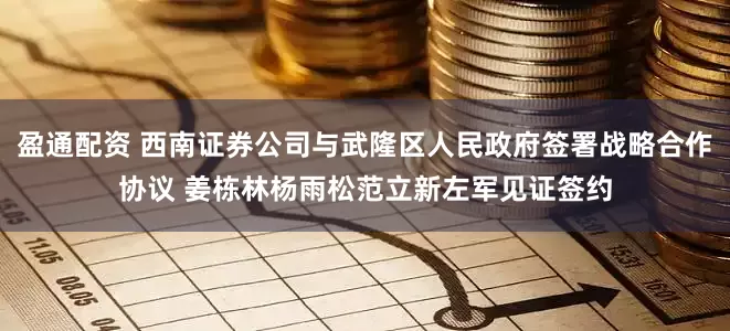 盈通配资 西南证券公司与武隆区人民政府签署战略合作协议 姜栋林杨雨松范立新左军见证签约