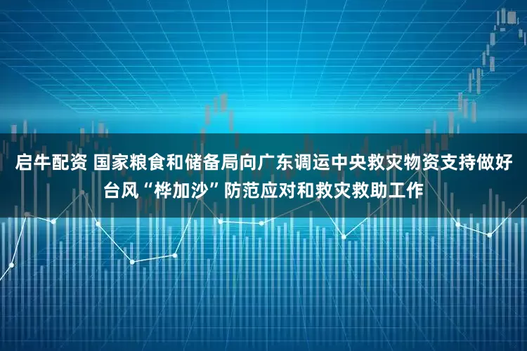 启牛配资 国家粮食和储备局向广东调运中央救灾物资支持做好台风“桦加沙”防范应对和救灾救助工作