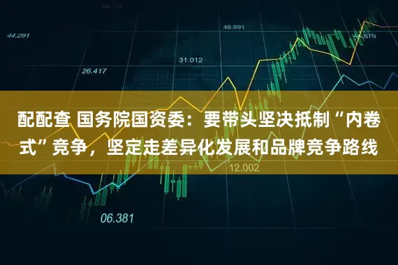 配配查 国务院国资委:要带头坚决抵制“内卷式”竞争,坚定走差异化发展和品牌竞争路线