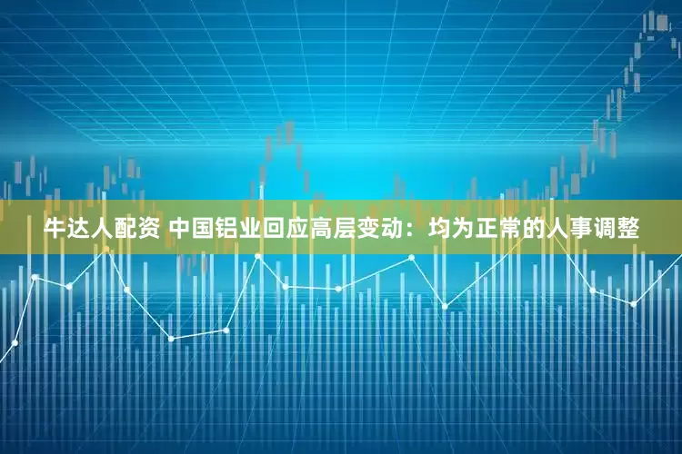 牛达人配资 中国铝业回应高层变动：均为正常的人事调整