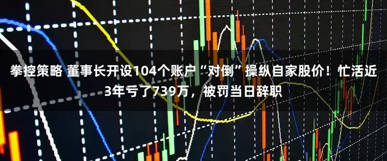 拳控策略 董事长开设104个账户“对倒”操纵自家股价！忙活近3年亏了739万，被罚当日辞职