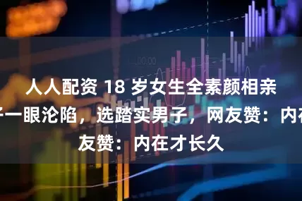 人人配资 18 岁女生全素颜相亲，两男子一眼沦陷，选踏实男子，网友赞：内在才长久