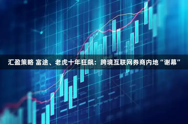 汇盈策略 富途、老虎十年狂飙：跨境互联网券商内地“谢幕”